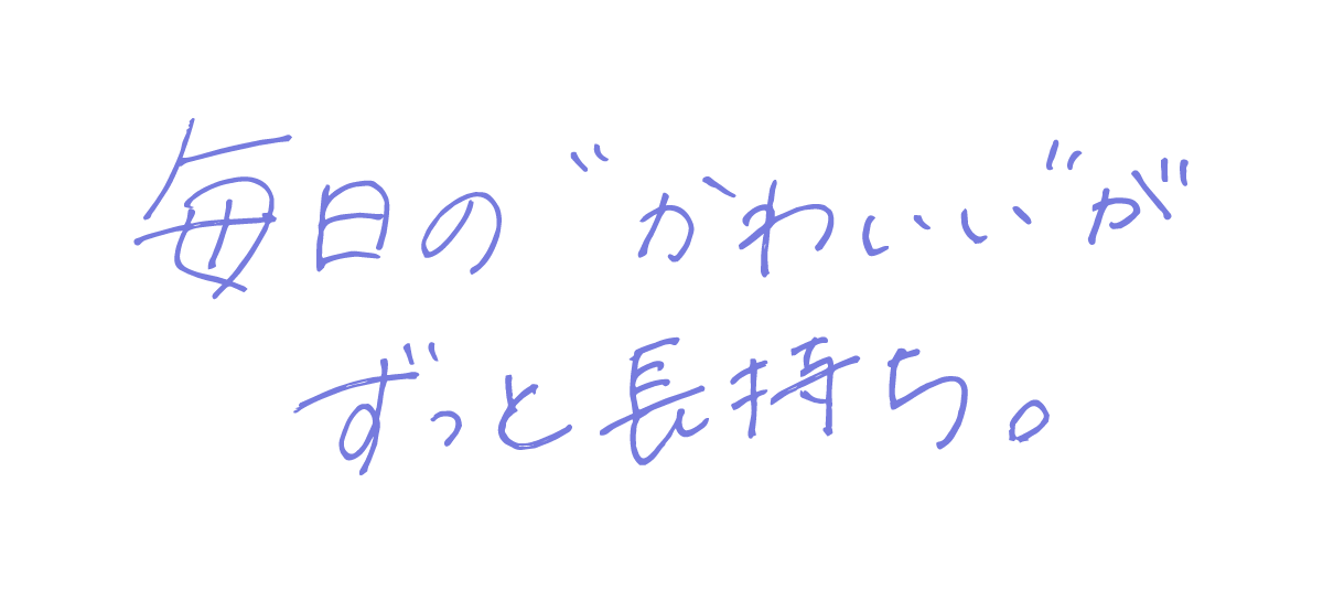 毎日の“かわいい”が、ずっと長持ち。